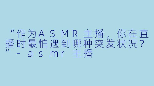 “作为ASMR主播，你在直播时最怕遇到哪种突发状况？”