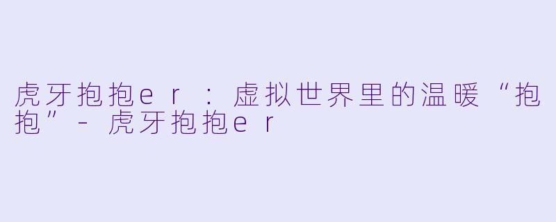 虎牙抱抱er：虚拟世界里的温暖“抱抱”-虎牙抱抱er