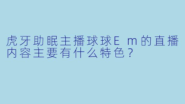 虎牙助眠主播球球Em的直播内容主要有什么特色？
