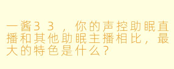 一酱33，你的声控助眠直播和其他助眠主播相比，最大的特色是什么？