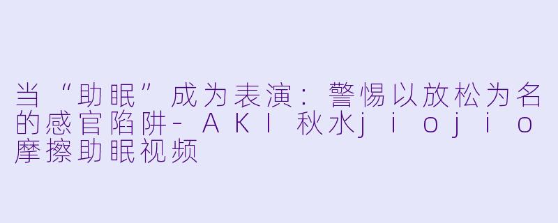 当“助眠”成为表演：警惕以放松为名的感官陷阱-AKI秋水jiojio摩擦助眠视频