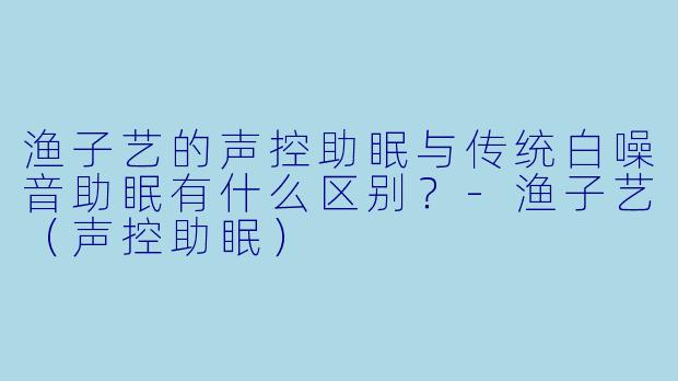 渔子艺的声控助眠与传统白噪音助眠有什么区别？