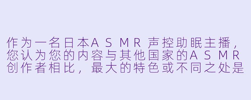 作为一名日本ASMR声控助眠主播，您认为您的内容与其他国家的ASMR创作者相比，最大的特色或不同之处是什么？