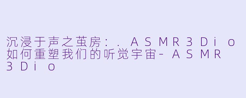 沉浸于声之茧房：.ASMR3Dio如何重塑我们的听觉宇宙