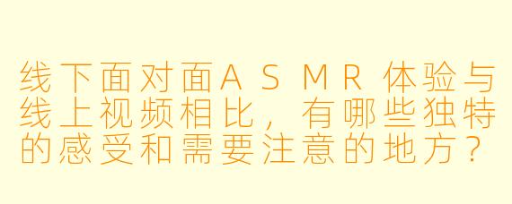 线下面对面ASMR体验与线上视频相比，有哪些独特的感受和需要注意的地方？