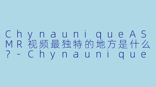 ChynauniqueASMR视频最独特的地方是什么？-Chynaunique ASMR