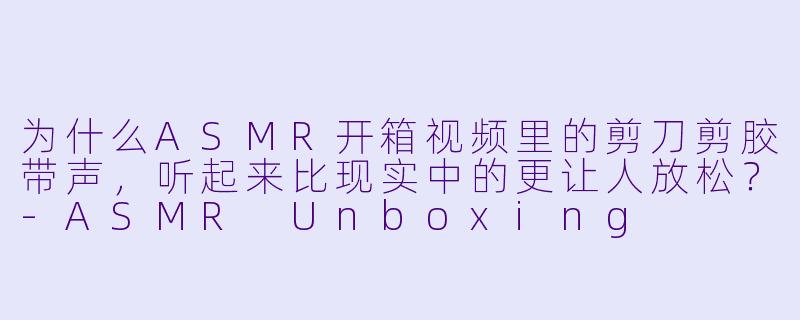 为什么ASMR开箱视频里的剪刀剪胶带声，听起来比现实中的更让人放松？