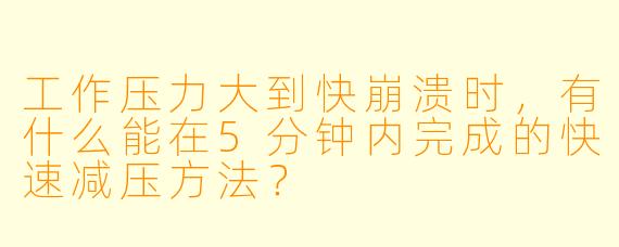 工作压力大到快崩溃时，有什么能在5分钟内完成的快速减压方法？