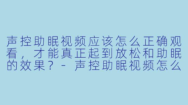 声控助眠视频应该怎么正确观看，才能真正起到放松和助眠的效果？