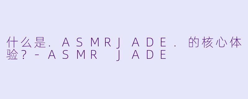 什么是.ASMRJADE.的核心体验？-ASMR JADE