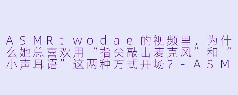 ASMRtwodae的视频里，为什么她总喜欢用“指尖敲击麦克风”和“小声耳语”这两种方式开场？