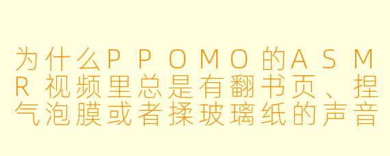 为什么PPOMO的ASMR视频里总是有翻书页、捏气泡膜或者揉玻璃纸的声音？