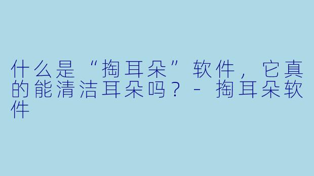 什么是“掏耳朵”软件，它真的能清洁耳朵吗？