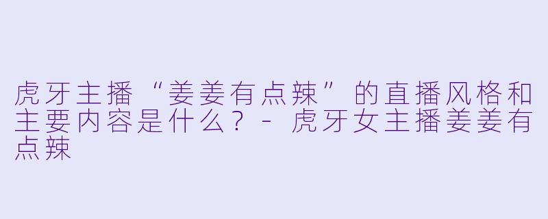 虎牙主播“姜姜有点辣”的直播风格和主要内容是什么？-虎牙女主播姜姜有点辣