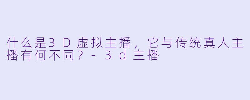 什么是3D虚拟主播，它与传统真人主播有何不同？-3d主播