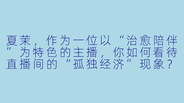 夏茉，作为一位以“治愈陪伴”为特色的主播，你如何看待直播间的“孤独经济”现象？你觉得自己提供的究竟是情绪价值，还是某种意义上的情感替代品？