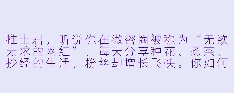 推土君，听说你在微密圈被称为“无欲无求的网红”，每天分享种花、煮茶、抄经的生活，粉丝却增长飞快。你如何看待这种“越不求什么，越得到什么”的现象？