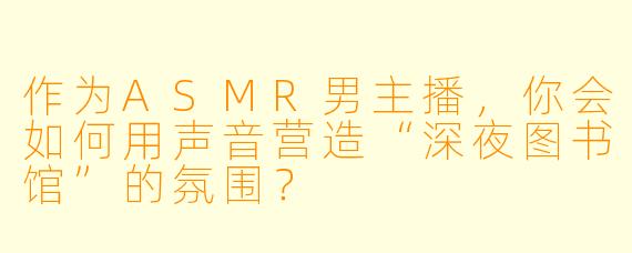 作为ASMR男主播，你会如何用声音营造“深夜图书馆”的氛围？