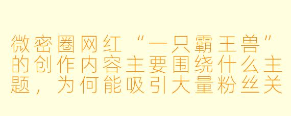 微密圈网红“一只霸王兽”的创作内容主要围绕什么主题，为何能吸引大量粉丝关注？