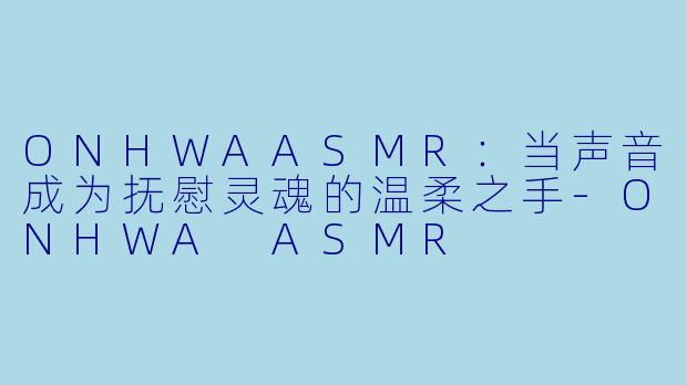 ONHWAASMR：当声音成为抚慰灵魂的温柔之手