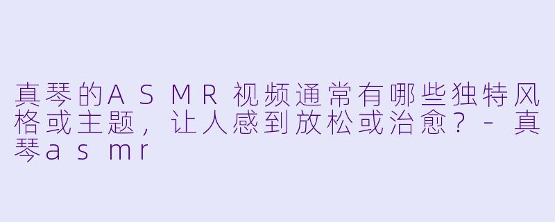 真琴的ASMR视频通常有哪些独特风格或主题，让人感到放松或治愈？