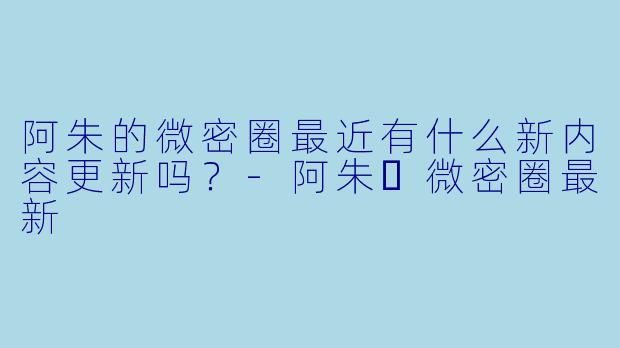 阿朱的微密圈最近有什么新内容更新吗?-阿朱️微密圈最新