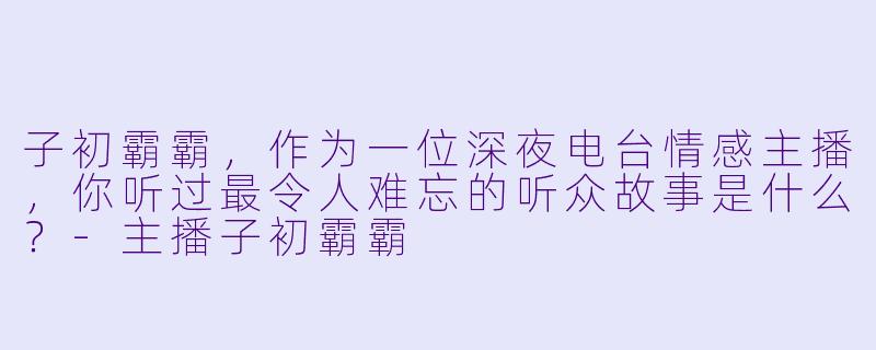 子初霸霸，作为一位深夜电台情感主播，你听过最令人难忘的听众故事是什么？