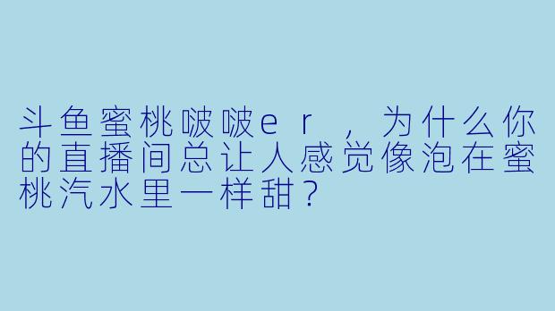 斗鱼蜜桃啵啵er，为什么你的直播间总让人感觉像泡在蜜桃汽水里一样甜？