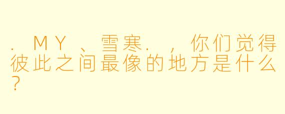 .MY、雪寒.，你们觉得彼此之间最像的地方是什么？
