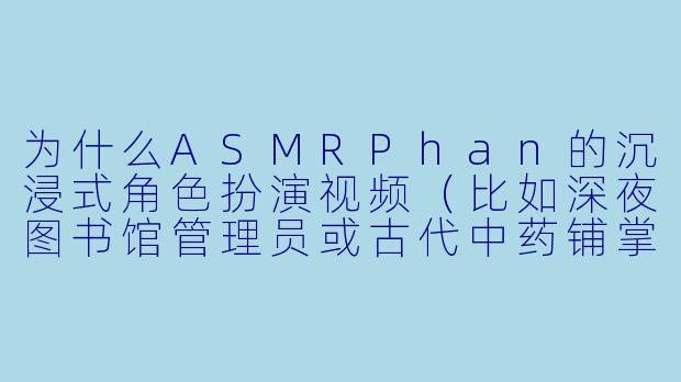 为什么ASMRPhan的沉浸式角色扮演视频（比如深夜图书馆管理员或古代中药铺掌柜）总能让人产生强烈的“临场感”，甚至觉得他真的在身边呼吸？