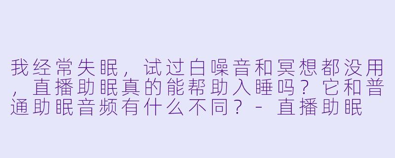 我经常失眠，试过白噪音和冥想都没用，直播助眠真的能帮助入睡吗？它和普通助眠音频有什么不同？