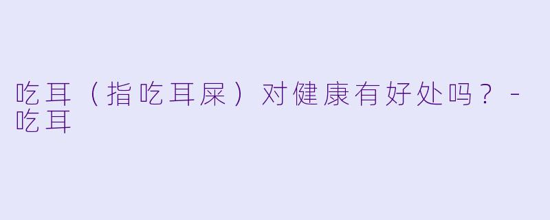吃耳（指吃耳屎）对健康有好处吗？