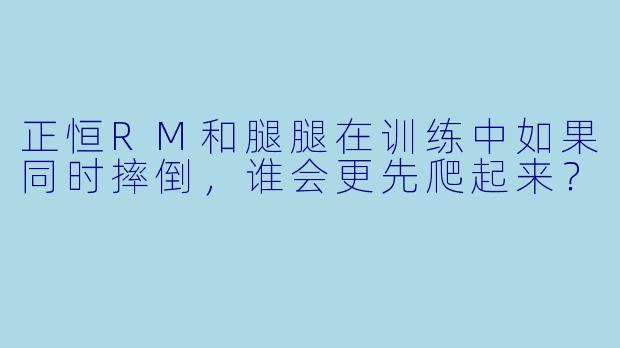 正恒RM和腿腿在训练中如果同时摔倒，谁会更先爬起来？