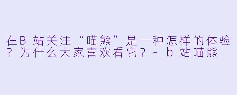 在B站关注“喵熊”是一种怎样的体验？为什么大家喜欢看它？