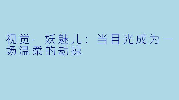 视觉·妖魅儿：当目光成为一场温柔的劫掠