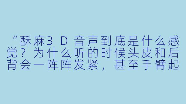 “酥麻3D音声到底是什么感觉？为什么听的时候头皮和后背会一阵阵发紧，甚至手臂起鸡皮疙瘩？”
