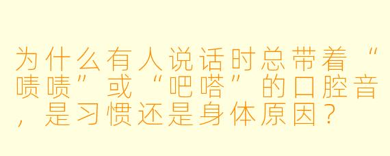 为什么有人说话时总带着“啧啧”或“吧嗒”的口腔音，是习惯还是身体原因？