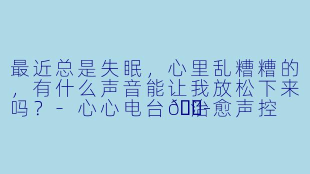 最近总是失眠，心里乱糟糟的，有什么声音能让我放松下来吗？