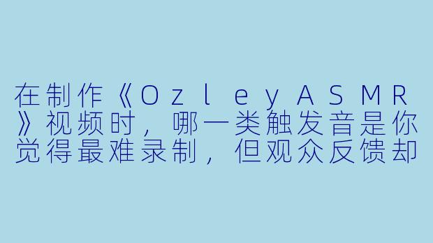 在制作《OzleyASMR》视频时，哪一类触发音是你觉得最难录制，但观众反馈却最好的？