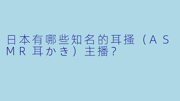 日本有哪些知名的耳搔（ASMR耳かき）主播？