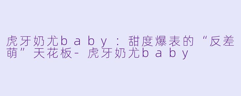 虎牙奶尤baby：甜度爆表的“反差萌”天花板