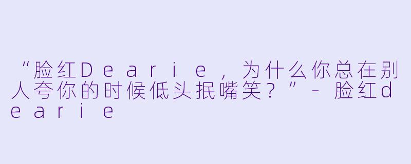 “脸红Dearie，为什么你总在别人夸你的时候低头抿嘴笑？”