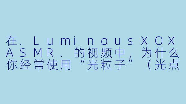 在.LuminousXOXASMR.的视频中，为什么你经常使用“光粒子”（光点或闪烁的灯光）作为视觉元素？它和ASMR的声音有什么特别的关联吗？