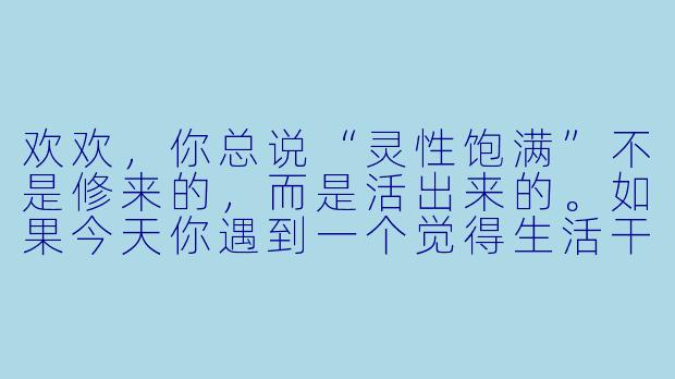 欢欢，你总说“灵性饱满”不是修来的，而是活出来的。如果今天你遇到一个觉得生活干涸、内心枯竭的人，你会给他一句什么话，或一个什么样的行动建议？