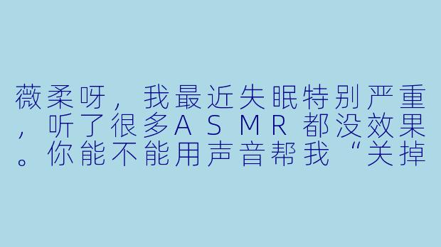 薇柔呀，我最近失眠特别严重，听了很多ASMR都没效果。你能不能用声音帮我“关掉”脑子里的噪音？