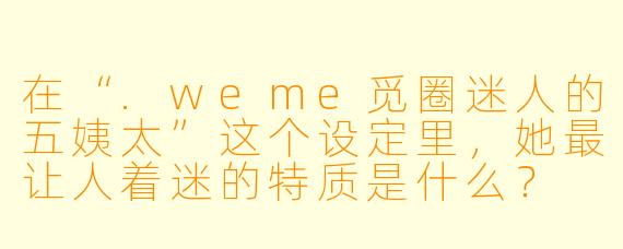 在“.weme觅圈迷人的五姨太”这个设定里，她最让人着迷的特质是什么？