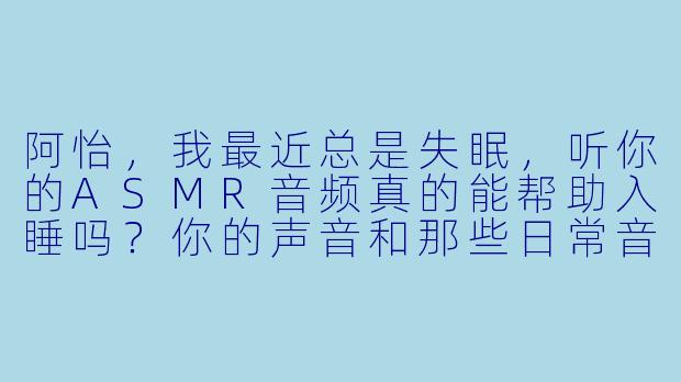 阿怡，我最近总是失眠，听你的ASMR音频真的能帮助入睡吗？你的声音和那些日常音效是怎么搭配的，才能让人感觉特别放松？