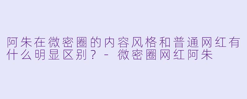 阿朱在微密圈的内容风格和普通网红有什么明显区别？
