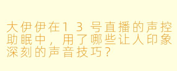 大伊伊在13号直播的声控助眠中，用了哪些让人印象深刻的声音技巧？