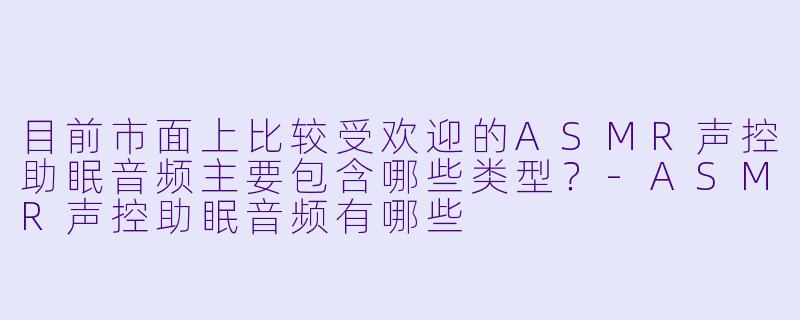 目前市面上比较受欢迎的ASMR声控助眠音频主要包含哪些类型？